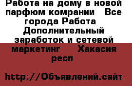 Работа на дому в новой парфюм.комрании - Все города Работа » Дополнительный заработок и сетевой маркетинг   . Хакасия респ.